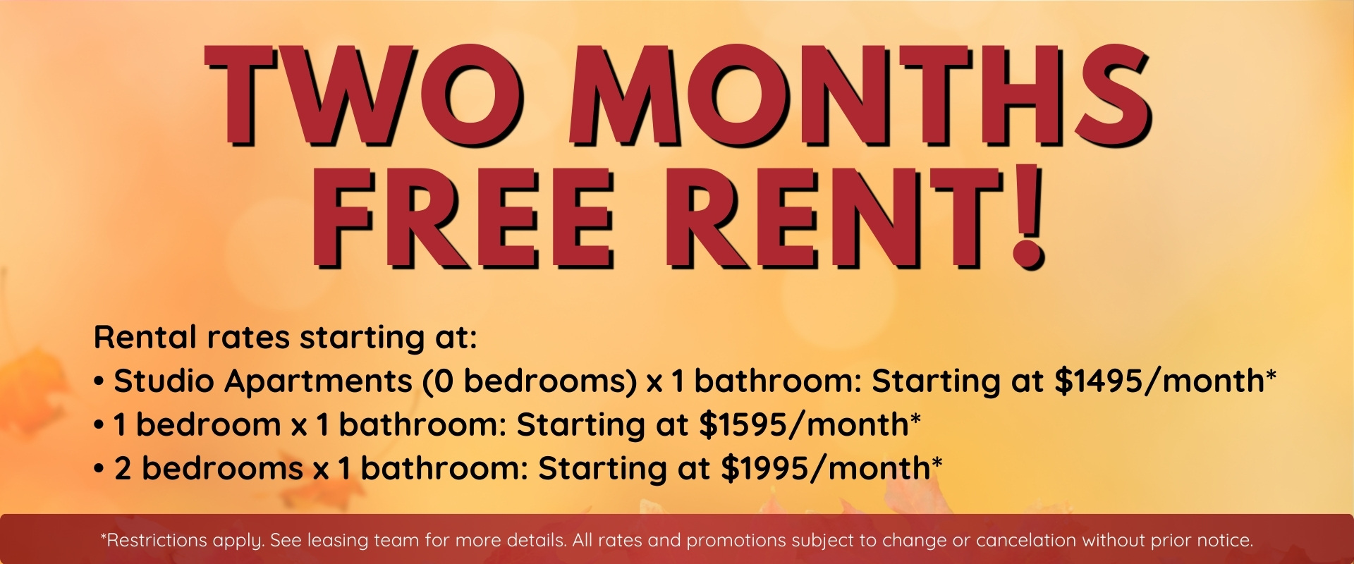 TWO MONTHS FREE RENT!* Rental rates starting at: • Studio Apartments (0 bedrooms) x 1 bathroom: Starting at $1495/month* • 1 bedroom x 1 bathroom: Starting at $1595/month* • 2 bedrooms x 1 bathroom: Starting at $1995/month* *Restrictions apply. See leasi